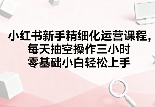 小红书新手精细化运营课程，每天抽空操作三小时，零基础小白轻松上手-独角兽众创资源站独角兽网创资源站