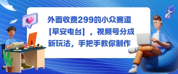 外面收费299的小众赛道【早安电台】,视频号分成新玩法,手把手教你制作-独角兽众创资源站独角兽网创资源站