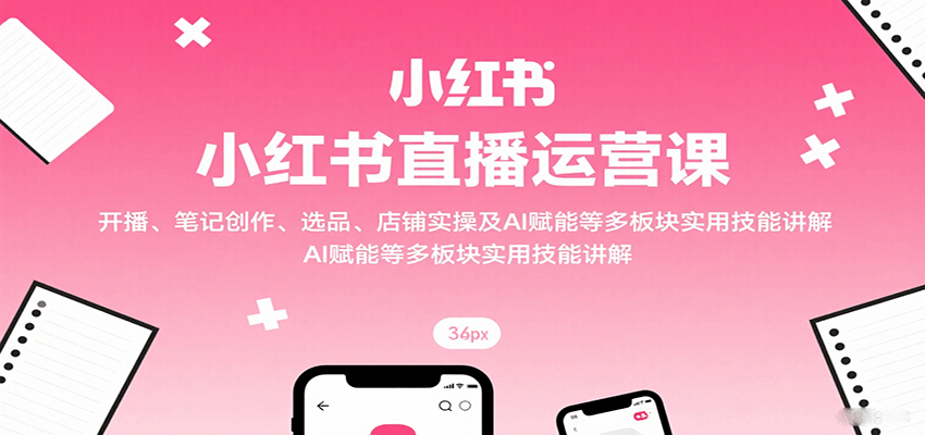 小红书直播运营课：开播、笔记创作、选品、店铺实操及 AI 赋能等多板块实用技能讲解-独角兽众创资源站独角兽网创资源站