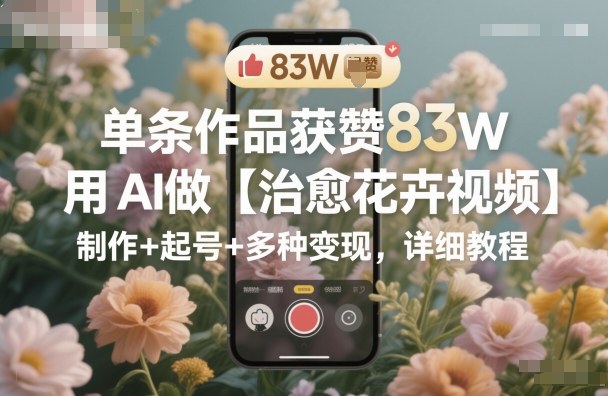 单条作品获赞83W，用AI做【治愈花卉视频】，制作+起号+多种变现，详细教程-独角兽众创资源站独角兽网创资源站