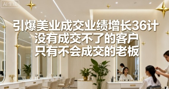 引爆美业成交业绩增长36计，没有成交不了的客户，只有不会成交的老板-独角兽众创资源站独角兽网创资源站