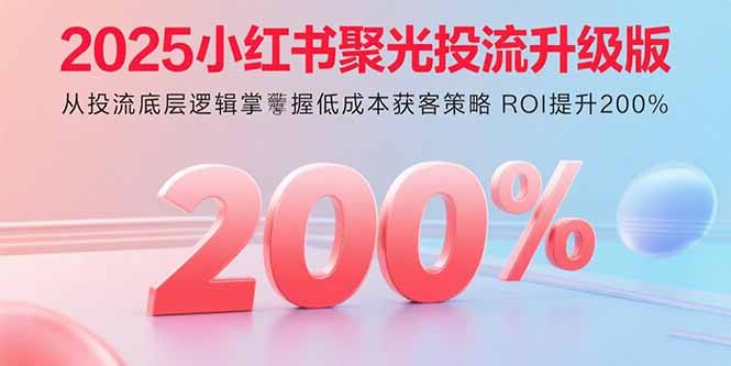 2025小红书聚光投流升级版 从投流底层逻辑掌握低成本获客策略 ROI提升200%-独角兽众创资源站独角兽网创资源站
